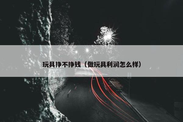 玩具挣不挣钱（做玩具利润怎么样）