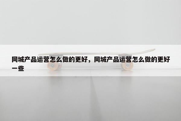 同城产品运营怎么做的更好，同城产品运营怎么做的更好一些