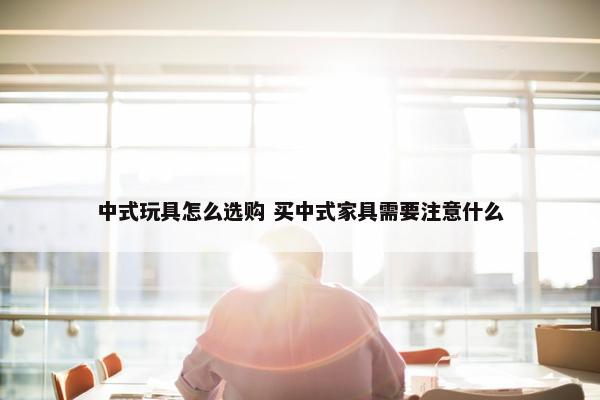 中式玩具怎么选购 买中式家具需要注意什么