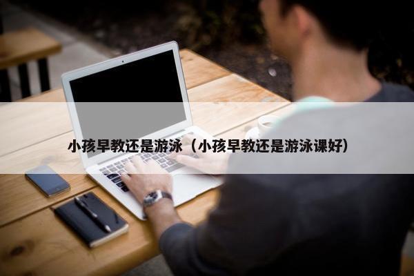 小孩早教还是游泳（小孩早教还是游泳课好）