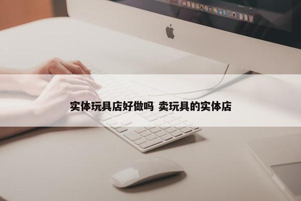 实体玩具店好做吗 卖玩具的实体店