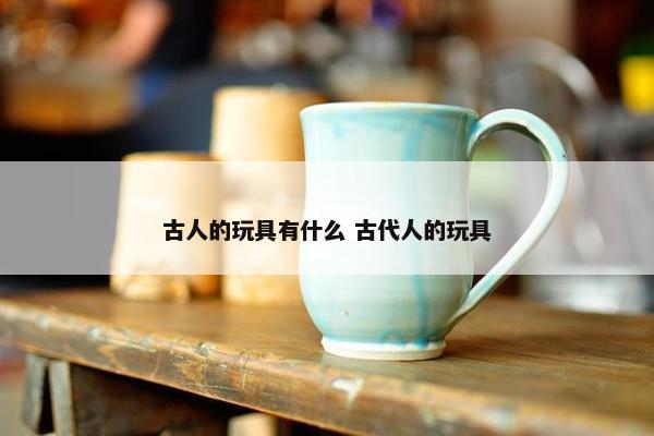 古人的玩具有什么 古代人的玩具