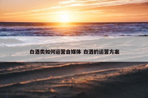 白酒类如何运营自媒体 白酒的运营方案