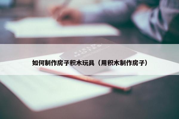 如何制作房子积木玩具（用积木制作房子）