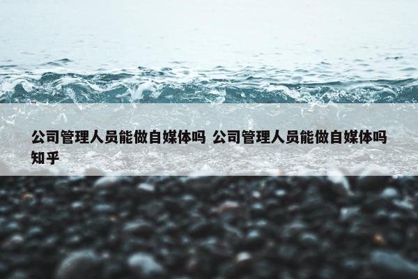 公司管理人员能做自媒体吗 公司管理人员能做自媒体吗知乎