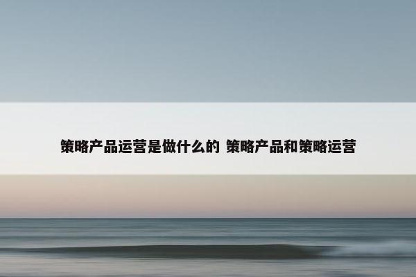 策略产品运营是做什么的 策略产品和策略运营