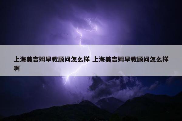 上海美吉姆早教顾问怎么样 上海美吉姆早教顾问怎么样啊