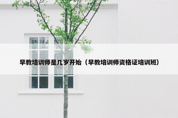 早教培训师是几岁开始（早教培训师资格证培训班）