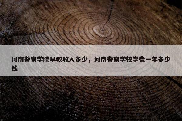 河南警察学院早教收入多少，河南警察学校学费一年多少钱