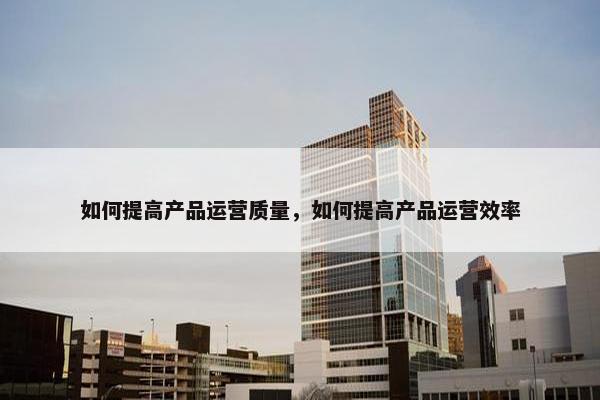 如何提高产品运营质量，如何提高产品运营效率