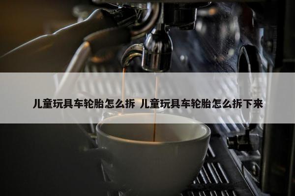 儿童玩具车轮胎怎么拆 儿童玩具车轮胎怎么拆下来