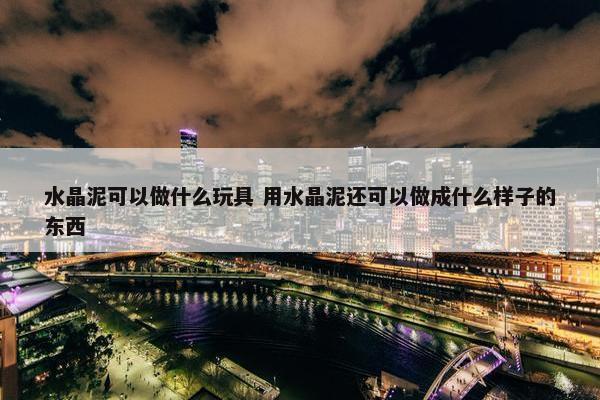 水晶泥可以做什么玩具 用水晶泥还可以做成什么样子的东西