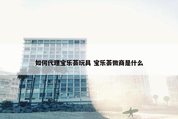 如何代理宝乐荟玩具 宝乐荟微商是什么