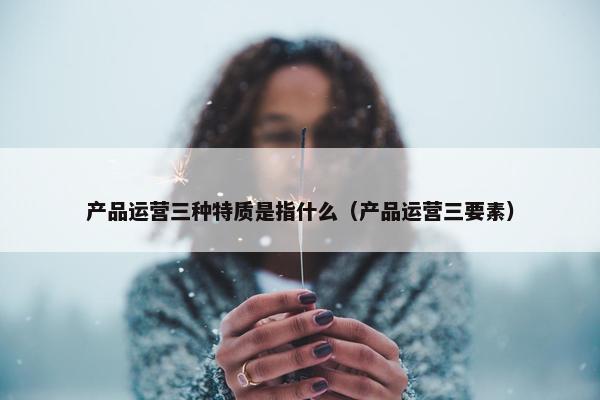 产品运营三种特质是指什么（产品运营三要素）