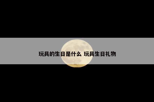 玩具的生日是什么 玩具生日礼物