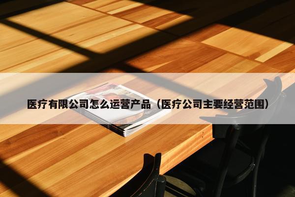 医疗有限公司怎么运营产品（医疗公司主要经营范围）