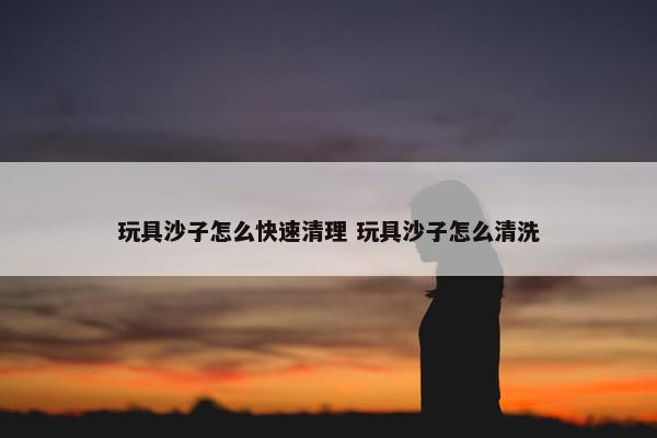 玩具沙子怎么快速清理 玩具沙子怎么清洗