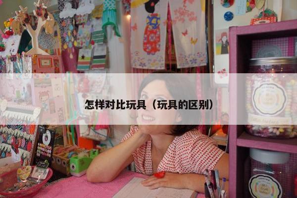 怎样对比玩具（玩具的区别）