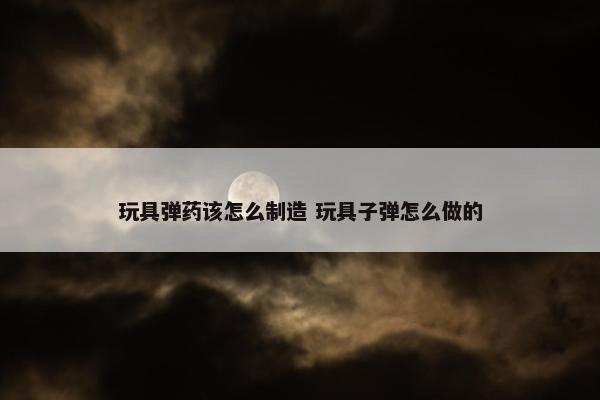 玩具弹药该怎么制造 玩具子弹怎么做的