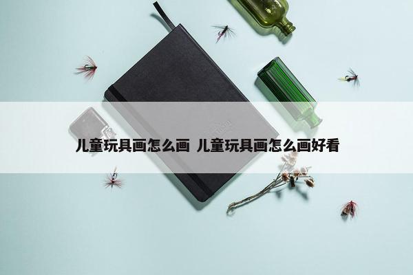 儿童玩具画怎么画 儿童玩具画怎么画好看