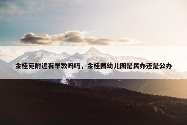 金桂苑附近有早教吗吗，金桂园幼儿园是民办还是公办