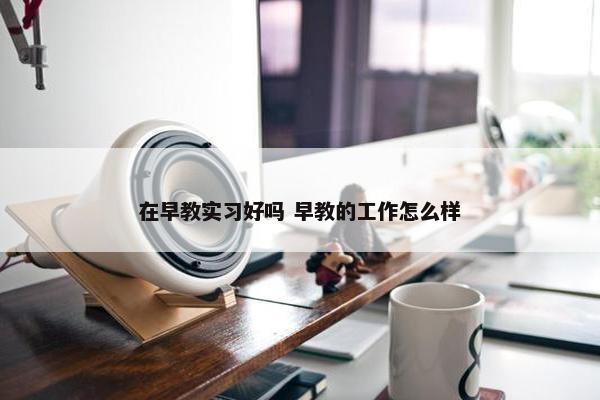 在早教实习好吗 早教的工作怎么样