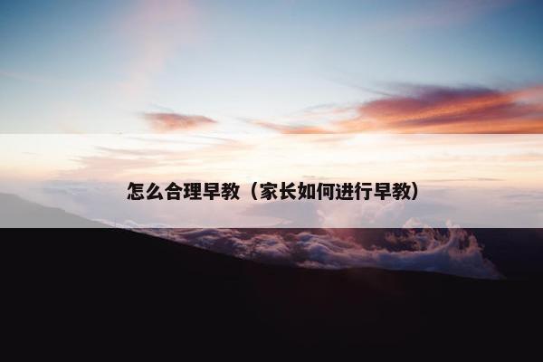 怎么合理早教（家长如何进行早教）