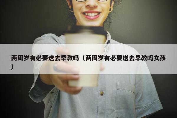 两周岁有必要送去早教吗（两周岁有必要送去早教吗女孩）