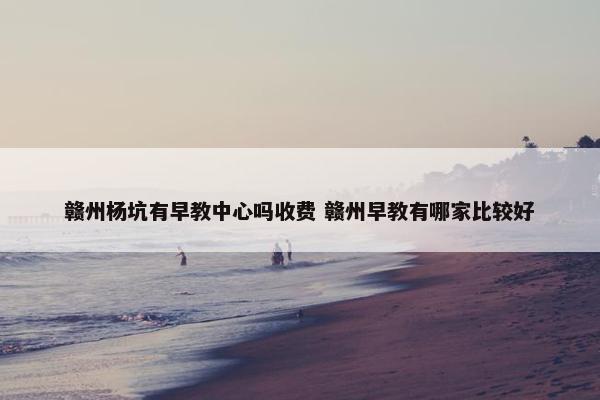 赣州杨坑有早教中心吗收费 赣州早教有哪家比较好