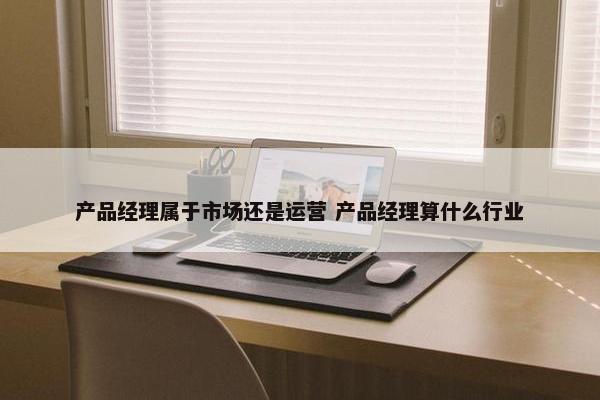 产品经理属于市场还是运营 产品经理算什么行业