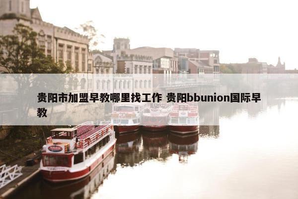 贵阳市加盟早教哪里找工作 贵阳bbunion国际早教