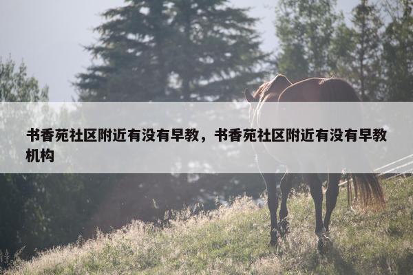 书香苑社区附近有没有早教，书香苑社区附近有没有早教机构