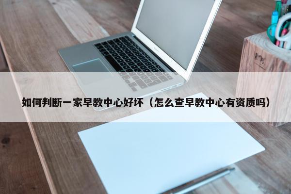 如何判断一家早教中心好坏（怎么查早教中心有资质吗）