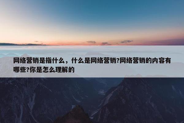 网络营销是指什么，什么是网络营销?网络营销的内容有哪些?你是怎么理解的