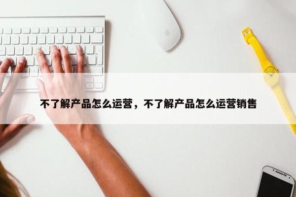 不了解产品怎么运营，不了解产品怎么运营销售