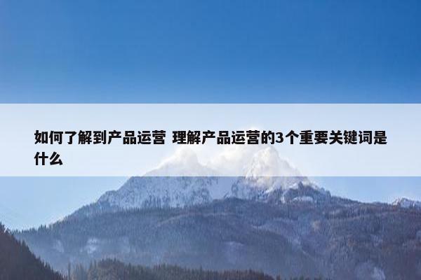 如何了解到产品运营 理解产品运营的3个重要关键词是什么