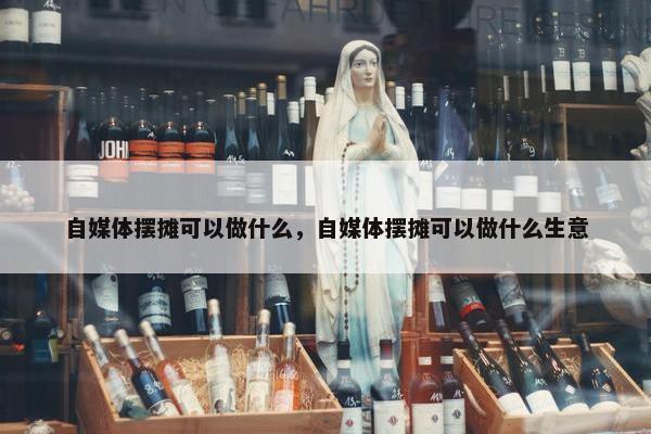 自媒体摆摊可以做什么，自媒体摆摊可以做什么生意