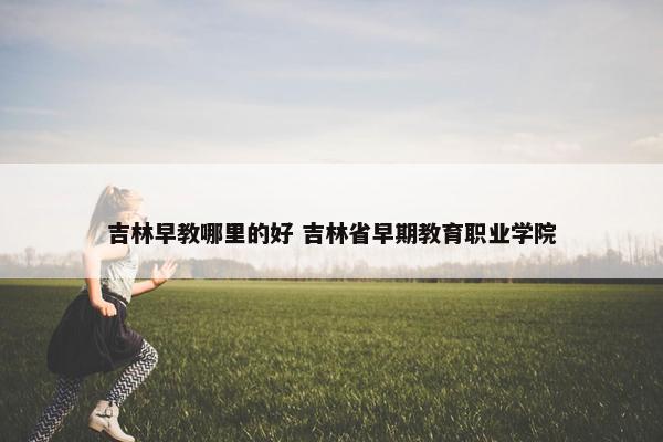 吉林早教哪里的好 吉林省早期教育职业学院