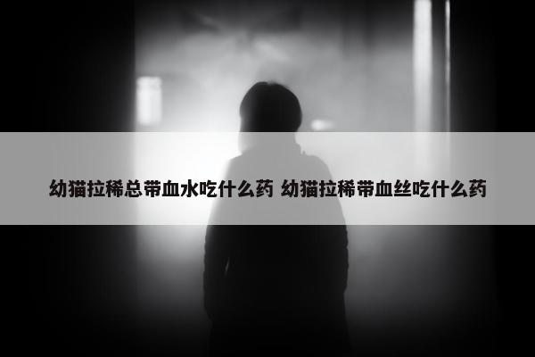 幼猫拉稀总带血水吃什么药 幼猫拉稀带血丝吃什么药