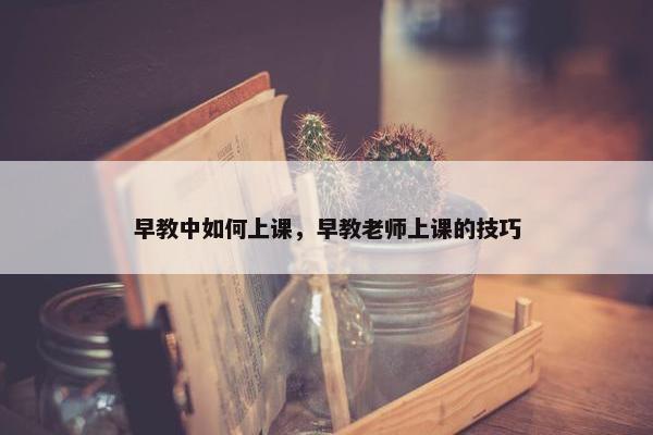 早教中如何上课，早教老师上课的技巧