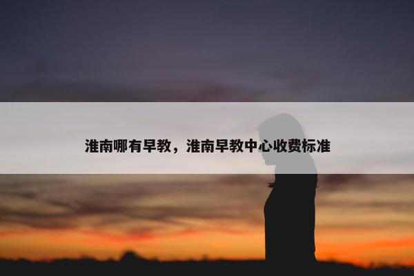 淮南哪有早教，淮南早教中心收费标准