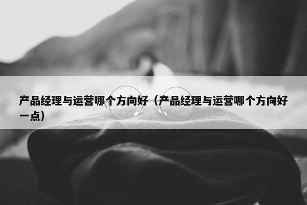 产品经理与运营哪个方向好（产品经理与运营哪个方向好一点）