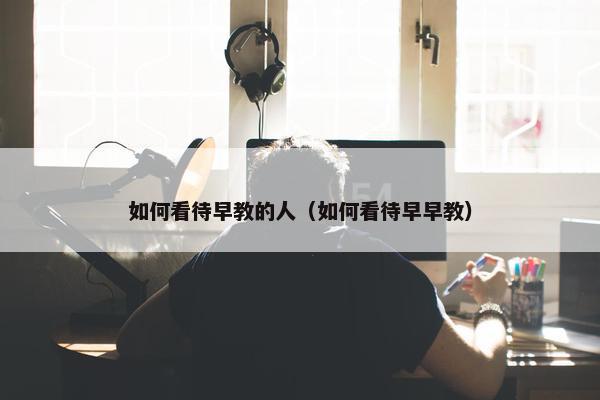 如何看待早教的人（如何看待早早教）