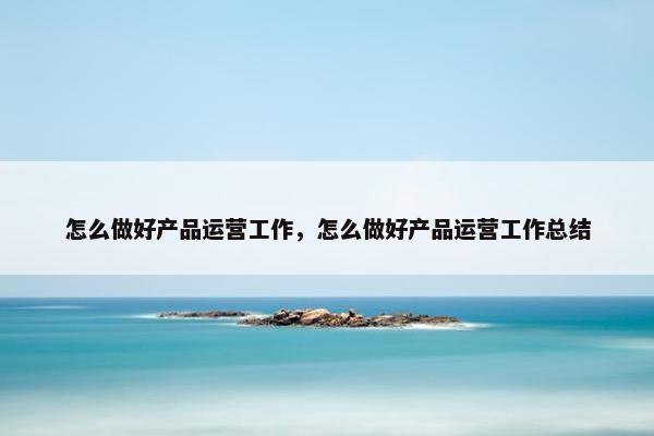 怎么做好产品运营工作，怎么做好产品运营工作总结