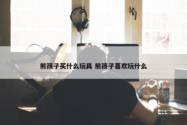 熊孩子买什么玩具 熊孩子喜欢玩什么