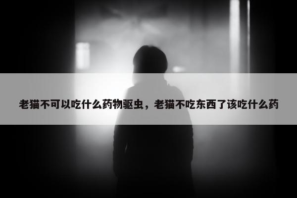 老猫不可以吃什么药物驱虫，老猫不吃东西了该吃什么药