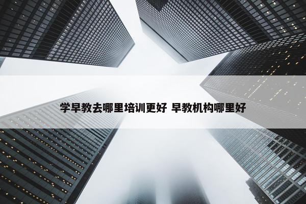 学早教去哪里培训更好 早教机构哪里好