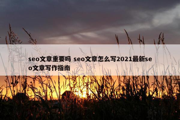 seo文章重要吗 seo文章怎么写2021最新seo文章写作指南