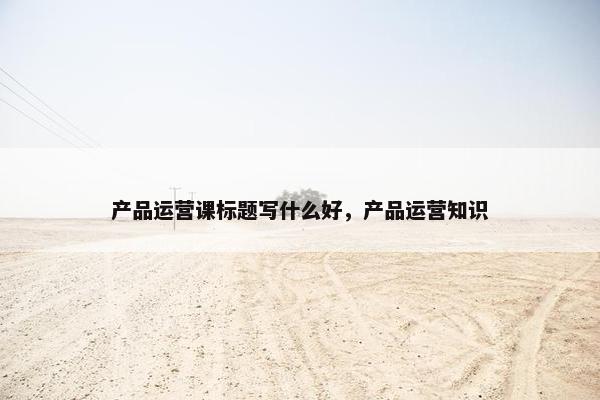 产品运营课标题写什么好，产品运营知识