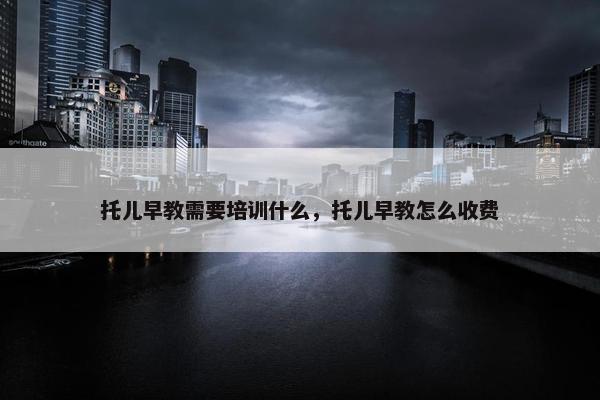 托儿早教需要培训什么，托儿早教怎么收费